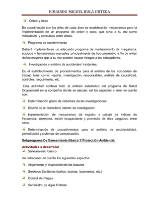 EDUARDO MIGUEL BULA ORTEGA
Orden y Aseo
En coordinación con los jefes de cada área se establecerán mecanismos para la
implementación de un programa de orden y aseo, que sirva a su vez como
motivación y concursos entre áreas.
Programa de mantenimiento
Deberá implementarse un adecuado programa de mantenimiento de maquinaria,
equipos y herramientas manuales principalmente de tipo preventivo a fin de evitar
daños mayores que a su vez pueden causar riesgos a los trabajadores.
Investigación y análisis de accidentes/ incidentes.
Es el establecimiento de procedimientos para el análisis de los accidentes de
trabajo tales como: reporte, investigación, responsables, análisis de causalidad,
controles, seguimiento, etc.
Esta actividad conlleva todo el análisis estadístico del programa de Salud
Ocupacional en la compañía donde se ejecute; así los aspectos a tener en cuenta
son:
Determinación grado de cobertura de las investigaciones
Diseño de un formulario interno de investigación
Implementación de mecanismos de registro y calculo de índices de
frecuencia, severidad, lesión incapacitante y promedio de días cargados, entre
otros.
Determinación de procedimientos para el análisis de accidentalidad,
periodicidad y sistemas de comunicación.
Subprograma De Saneamiento Básico Y Protección Ambiental.
Actividades a desarrollar
Saneamiento básico
Se debe tener en cuenta los siguientes aspectos:
Alojamiento y disposición de las basuras
Servicios Sanitarios (baños, duchas, lavamanos, etc.)
Control de Plagas
Suministro de Agua Potable
 
