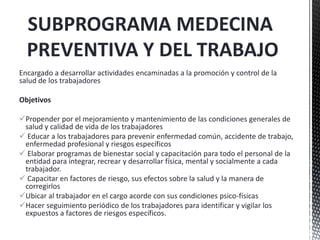 SUBPROGRAMA MEDECINA
PREVENTIVA Y DEL TRABAJO
Encargado a desarrollar actividades encaminadas a la promoción y control de la
salud de los trabajadores
Objetivos
Propender por el mejoramiento y mantenimiento de las condiciones generales de
salud y calidad de vida de los trabajadores
 Educar a los trabajadores para prevenir enfermedad común, accidente de trabajo,
enfermedad profesional y riesgos específicos
 Elaborar programas de bienestar social y capacitación para todo el personal de la
entidad para integrar, recrear y desarrollar física, mental y socialmente a cada
trabajador.
 Capacitar en factores de riesgo, sus efectos sobre la salud y la manera de
corregirlos
Ubicar al trabajador en el cargo acorde con sus condiciones psico-físicas
Hacer seguimiento periódico de los trabajadores para identificar y vigilar los
expuestos a factores de riesgos específicos.
 