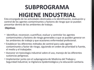 Esta encargado de las actividades destinadas a la identificación, evaluación y
control de los agentes contaminantes y factores de riesgo que se puedan
presentar dentro de los ambientes de trabajo.
Objetivos
 Identificar, reconocer, cuantificar, evaluar y controlar los agentes
contaminantes y factores de riesgo generados o que se pueden generar en
los ambientes de trabajo y que ocasiones enfermedad profesional.
 Establecer los diferentes métodos de control para cada agente
contaminante y factor de riesgo, siguiendo en orden de prioridad la fuente,
el medio y el trabajador.
 Asesorar en toxicología industrial sobre el uso, manejo de las diferentes
sustancias peligrosas.
 Implementar junto con el subprograma de Medicina del Trabajo y
Seguridad Industrial, la Vigilancia Epidemiológica y la educación sanitaria.
SUBPROGRAMA
HIGIENE INDUSTRIAL
 