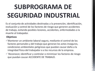 Es el conjunto de actividades destinadas a la prevención, identificación,
evaluación y control de los factores de riesgo que generen accidentes
de trabajo, evitando posibles lesiones, accidentes, enfermedades o la
muerte al trabajador.
Objetivos
Mantener un ambiente laboral seguro, mediante el control de los
factores personales y del trabajo que generan los actos inseguros,
condiciones ambientales peligrosas que puedan causar daño a la
integridad física del trabajador o a los recursos de la empresa.
 Reconocer, identificar y controlar o minimizar los factores de riesgo
que puedan causar ACCIDENTE DE TRABAJO.
SUBPROGRAMA DE
SEGURIDAD INDUSTRIAL
 