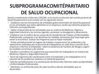 Dando cumplimiento al Decreto 1295/94, se ha hecho la elección del comité paritario de
Salud Ocupacional el cual cumple con las siguientes tareas:
 Colaborar con los funcionarios de entidades gubernamentales de Salud Ocupacional
en las actividades que éstos adelanten en la empresa y recibir por derecho propio los
informes correspondientes.
 Vigilar el desarrollo de las actividades que en materia de Medicina, Higiene y
Seguridad Industrial y las normas vigentes, promover su divulgación y observancia.
 Colaborar con el análisis de las causas de los Accidentes de Trabajo y Enfermedades
Profesionales y proponer a las directivas las medidas correctivas que haya lugar para
evitar la ocurrencia. Evaluar los Programas que se hayan realizado.
 Visitar periódicamente los lugares de trabajo e inspeccionar los ambientes y las
operaciones realizadas por el personal de trabajadores en cada área o sección de la
empresa e informar al empleador sobre la existencia de Factores de Riesgo y sugerir
las medidas correctivas y de control.
 Estudiar y considerar las sugerencias que presenten los trabajadores en materia de
Medicina, Higiene y Seguridad Industrial.
 Servir de organismo de coordinación entre el empleador y los trabajadores en la
solución de los problemas relativos a la Salud Ocupacional.
 Solicitar periódicamente a la coordinación de Desarrollo informes sobre accidentalidad
y Enfermedades Profesionales.
 Mantener un archivo de actas de cada reunión y demás actividades que se
desarrollen.
SUBPROGRAMACOMITÉPARITARIO
DE SALUD OCUPACIONAL
 