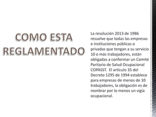 La resolución 2013 de 1986
resuelve que todas las empresas
e instituciones públicas o
privadas que tengan a su servicio
10 o más trabajadores, están
obligadas a conformar un Comité
Paritario de Salud Ocupacional
COPASST. El artículo 35 del
Decreto 1295 de 1994 establece
para empresas de menos de 10
trabajadores, la obligación es de
nombrar por lo menos un vigía
ocupacional.
 