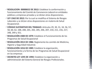RESOLUCION 00000652 DE 2012: Establece la conformación y
funcionamiento del Comité de Convivencia Laboral en entidades
públicas y empresas privadas y se dictan otras disposiciones.
LEY 1562 DE 2012: Por la cual se modifica el Sistema de Riesgos
Laborales y se dictan otras disposiciones en materia de Salud
Ocupacional.
CÓDIGO SUSTANTIVO DEL TRABAJO: Artículos 29, 30, 31, 34, 56, 57,
58, 60, 62, 108, 200, 201, 202, 205, 206, 207, 210, 211, 216, 217,
348, 349 y 351.
RESOLUCIÓN 2400 DE 1979: Establece el Funcionamiento de los
Programas de Salud Ocupacional
RESOLUCIÓN 2013 DE 1986: Reglamenta los comités de Medicina,
Higiene y Seguridad Industrial.
RESOLUCIÓN 1016 DE 1989: Establece la organización,
funcionamiento y la forma de los Programas de Salud Ocupacional
en las empresas
DECRETO-LEY 1295 DE 1994: Establece la organización y
administración del Sistema General de Riesgos Profesionales.
 