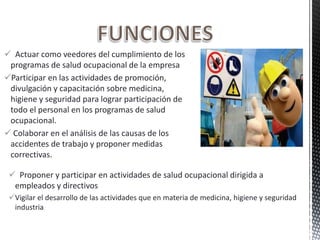  Actuar como veedores del cumplimiento de los
programas de salud ocupacional de la empresa
Participar en las actividades de promoción,
divulgación y capacitación sobre medicina,
higiene y seguridad para lograr participación de
todo el personal en los programas de salud
ocupacional.
 Colaborar en el análisis de las causas de los
accidentes de trabajo y proponer medidas
correctivas.
 Proponer y participar en actividades de salud ocupacional dirigida a
empleados y directivos
Vigilar el desarrollo de las actividades que en materia de medicina, higiene y seguridad
industria
 