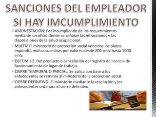 AMONESTACION: Por incumpliendo de los requerimientos
mediante un oficio donde se señalan las infracciones y las
disposiciones de la salud ocupacional.
MULTA: El ministerio de protección social vencidos los plazos
impondrá multas sucesivas por valores desde 200 smlv hasta 1000
smlv.
DECOMISO: Del producto o cancelación del registro de licencia de
funcionamiento de lugar de trabajo.
CIERRE TEMPORAL O PARCIAL: Se aplica con base a los
antecedentes se remitirá al ministerio de la protección social.
CIERRE DEFINITIVO: El ministerio mediante la resolución y los
antecedentes ordenara el cierre definitivo.
 