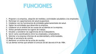 1. Proponer a la empresa, adopción de medidas y actividades saludables a los empleados.
2. Participar en capacitaciones de salud ocupacional.
3. Colaborar con los funcionarios de entidades gubernamentales de salud.
4. Vigilar las actividades que desarrolla la empresa.
5. Colaborar en el análisis de las causas de accidentes en la empresa.
6. Visitar periódicamente los lugares de trabajo.
7. Estudiar y considerar las sugerencias de los trabajadores.
8. Servir como coordinadores entre los empleados y empleadores.
9. Solicitar a la empresa informes de accidentalidad y enfermedades.
10.Elegir el secretario de comité.
11.Mantener un archivo de las actas de reunión.
12.Las demás normas que señalen el articulo 26 del decreto 614 de 1984.
 