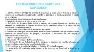 1. Definir, firmar y divulgar la política de Seguridad y Salud ,en el Trabajo a través de
documento escrito, el empleador debe suscribir la política de seguridad y salud en el trabajo
de la empresa.
2. Asignación y Comunicación de Responsabilidades.
3. Rendición de cuentas al interior de la empresa.
4. Definición de Recursos: Debe definir y asignar los recursos financieros, técnicos y el
personal necesario para el diseño, implementación, revisión evaluación y mejora de las
medidas de prevención y control.
5. Cumplimiento de los Requisitos Normativos Aplicables.
6. Gestión de los Peligros y Riesgos: Debe adoptar disposiciones efectivas para desarrollar las
medidas de identificación de peligros, evaluación y valoración de los riesgos y
establecimiento de controles.
7. Plan de Trabajo Anual en SST.
8. Prevención y Promoción de Riesgos Laborales.
9. Participación de los Trabajadores: Debe asegurar la adopción de medidas eficaces que
garanticen la participación de todos los trabajadores.
10. Dirección de la Seguridad y Salud en el Trabajo- SST en las Empresas.
11. Integración: El empleador debe involucrar los aspectos de Seguridad y Salud en el
Trabajo.
 