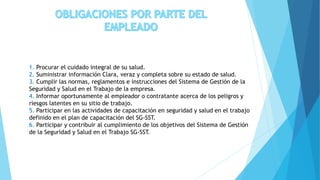 1. Procurar el cuidado integral de su salud.
2. Suministrar información Clara, veraz y completa sobre su estado de salud.
3. Cumplir las normas, reglamentos e instrucciones del Sistema de Gestión de la
Seguridad y Salud en el Trabajo de la empresa.
4. Informar oportunamente al empleador o contratante acerca de los peligros y
riesgos latentes en su sitio de trabajo.
5. Participar en las actividades de capacitación en seguridad y salud en el trabajo
definido en el plan de capacitación del SG-SST.
6. Participar y contribuir al cumplimiento de los objetivos del Sistema de Gestión
de la Seguridad y Salud en el Trabajo SG-SST.
 