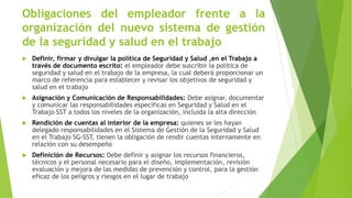 Obligaciones del empleador frente a la
organización del nuevo sistema de gestión
de la seguridad y salud en el trabajo
 Definir, firmar y divulgar la política de Seguridad y Salud ,en el Trabajo a
través de documento escrito: el empleador debe suscribir la política de
seguridad y salud en el trabajo de la empresa, la cual deberá proporcionar un
marco de referencia para establecer y revisar los objetivos de seguridad y
salud en el trabajo
 Asignación y Comunicación de Responsabilidades: Debe asignar, documentar
y comunicar las responsabilidades específicas en Seguridad y Salud en el
Trabajo SST a todos los niveles de la organización, incluida la alta dirección
 Rendición de cuentas al interior de la empresa: quienes se les hayan
delegado responsabilidades en el Sistema de Gestión de la Seguridad y Salud
en el Trabajo SG-SST, tienen la obligación de rendir cuentas internamente en
relación con su desempeño
 Definición de Recursos: Debe definir y asignar los recursos financieros,
técnicos y el personal necesario para el diseño, implementación, revisión
evaluación y mejora de las medidas de prevención y control, para la gestión
eficaz de los peligros y riesgos en el lugar de trabajo
 