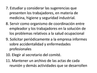 7. Estudiar y considerar las sugerencias que
presenten los trabajadores, en materia de
medicina, higiene y seguridad industrial.
8. Servir como organismo de coordinación entre
empleador y los trabajadores en la solución de
los problemas relativos a la salud ocupacional
9. Solicitar periódicamente a la empresa informes
sobre accidentalidad y enfermedades
profesionales
10. Elegir al secretario del comité.
11. Mantener un archivo de las actas de cada
reunión y demás actividades que se desarrollen
 