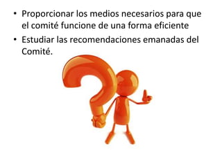 • Proporcionar los medios necesarios para que
el comité funcione de una forma eficiente
• Estudiar las recomendaciones emanadas del
Comité.
 