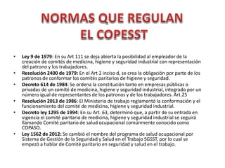 • Ley 9 de 1979: En su Art 111 se deja abierta la posibilidad al empleador de la
creación de comités de medicina, higiene y seguridad industrial con representación
del patrono y los trabajadores.
• Resolución 2400 de 1979: En el Art 2 inciso d, se crea la obligación por parte de los
patronos de conformar los comités paritarios de higiene y seguridad.
• Decreto 614 de 1984: Se ordena la constitución tanto en empresas públicas o
privadas de un comité de medicina, higiene y seguridad industrial, integrado por un
número igual de representantes de los patronos y de los trabajadores. Art.25
• Resolución 2013 de 1986: El Ministerio de trabajo reglamentó la conformación y el
funcionamiento del comité de medicina, higiene y seguridad industrial.
• Decreto ley 1295 de 1994: En su Art. 63, determinó que, a partir de su entrada en
vigencia el comité paritario de medicina, higiene y seguridad industrial se seguirá
llamando Comité paritario de salud ocupacional comúnmente conocido como
COPASO.
• Ley 1562 de 2012: Se cambió el nombre del programa de salud ocupacional por
Sistema de Gestión de la Seguridad y Salud en el Trabajo SGSST, por lo cual se
empezó a hablar de Comité paritario en seguridad y salud en el trabajo.
 