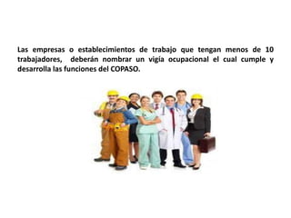 Las empresas o establecimientos de trabajo que tengan menos de 10
trabajadores, deberán nombrar un vigía ocupacional el cual cumple y
desarrolla las funciones del COPASO.
 