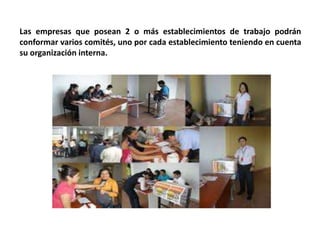 Las empresas que posean 2 o más establecimientos de trabajo podrán
conformar varios comités, uno por cada establecimiento teniendo en cuenta
su organización interna.
 