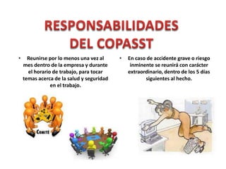 • Reunirse por lo menos una vez al
mes dentro de la empresa y durante
el horario de trabajo, para tocar
temas acerca de la salud y seguridad
en el trabajo.
• En caso de accidente grave o riesgo
inminente se reunirá con carácter
extraordinario, dentro de los 5 días
siguientes al hecho.
 