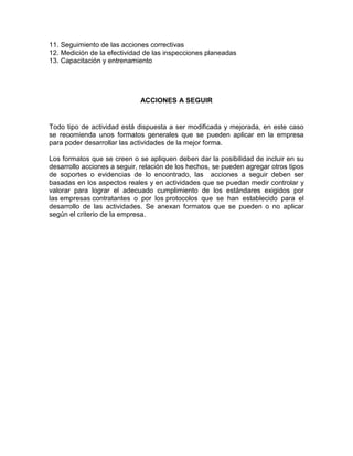 11. Seguimiento de las acciones correctivas
12. Medición de la efectividad de las inspecciones planeadas
13. Capacitación y entrenamiento
ACCIONES A SEGUIR
Todo tipo de actividad está dispuesta a ser modificada y mejorada, en este caso
se recomienda unos formatos generales que se pueden aplicar en la empresa
para poder desarrollar las actividades de la mejor forma.
Los formatos que se creen o se apliquen deben dar la posibilidad de incluir en su
desarrollo acciones a seguir, relación de los hechos, se pueden agregar otros tipos
de soportes o evidencias de lo encontrado, las acciones a seguir deben ser
basadas en los aspectos reales y en actividades que se puedan medir controlar y
valorar para lograr el adecuado cumplimiento de los estándares exigidos por
las empresas contratantes o por los protocolos que se han establecido para el
desarrollo de las actividades. Se anexan formatos que se pueden o no aplicar
según el criterio de la empresa.
 