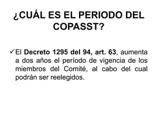 ¿CUÁL ES EL PERIODO DEL
COPASST?
El Decreto 1295 del 94, art. 63, aumenta
a dos años el período de vigencia de los
miembros del Comité, al cabo del cual
podrán ser reelegidos.
 
