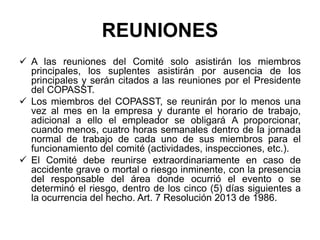 REUNIONES
 A las reuniones del Comité solo asistirán los miembros
principales, los suplentes asistirán por ausencia de los
principales y serán citados a las reuniones por el Presidente
del COPASST.
 Los miembros del COPASST, se reunirán por lo menos una
vez al mes en la empresa y durante el horario de trabajo,
adicional a ello el empleador se obligará A proporcionar,
cuando menos, cuatro horas semanales dentro de la jornada
normal de trabajo de cada uno de sus miembros para el
funcionamiento del comité (actividades, inspecciones, etc.).
 El Comité debe reunirse extraordinariamente en caso de
accidente grave o mortal o riesgo inminente, con la presencia
del responsable del área donde ocurrió el evento o se
determinó el riesgo, dentro de los cinco (5) días siguientes a
la ocurrencia del hecho. Art. 7 Resolución 2013 de 1986.
 