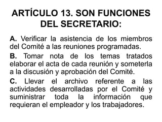 ARTÍCULO 13. SON FUNCIONES
DEL SECRETARIO:
A. Verificar la asistencia de los miembros
del Comité a las reuniones programadas.
B. Tomar nota de los temas tratados
elaborar el acta de cada reunión y someterla
a la discusión y aprobación del Comité.
C. Llevar el archivo referente a las
actividades desarrolladas por el Comité y
suministrar toda la información que
requieran el empleador y los trabajadores.
 