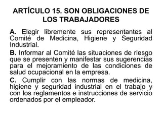 ARTÍCULO 15. SON OBLIGACIONES DE
LOS TRABAJADORES
A. Elegir libremente sus representantes al
Comité de Medicina, Higiene y Seguridad
Industrial.
B. Informar al Comité las situaciones de riesgo
que se presenten y manifestar sus sugerencias
para el mejoramiento de las condiciones de
salud ocupacional en la empresa.
C. Cumplir con las normas de medicina,
higiene y seguridad industrial en el trabajo y
con los reglamentos e instrucciones de servicio
ordenados por el empleador.
 