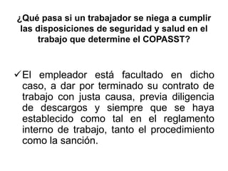 ¿Qué pasa si un trabajador se niega a cumplir
las disposiciones de seguridad y salud en el
trabajo que determine el COPASST?
El empleador está facultado en dicho
caso, a dar por terminado su contrato de
trabajo con justa causa, previa diligencia
de descargos y siempre que se haya
establecido como tal en el reglamento
interno de trabajo, tanto el procedimiento
como la sanción.
 