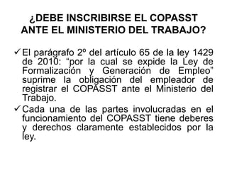 ¿DEBE INSCRIBIRSE EL COPASST
ANTE EL MINISTERIO DEL TRABAJO?
El parágrafo 2º del artículo 65 de la ley 1429
de 2010: “por la cual se expide la Ley de
Formalización y Generación de Empleo”
suprime la obligación del empleador de
registrar el COPASST ante el Ministerio del
Trabajo.
Cada una de las partes involucradas en el
funcionamiento del COPASST tiene deberes
y derechos claramente establecidos por la
ley.
 