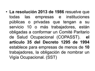 • La resolución 2013 de 1986 resuelve que
todas las empresas e instituciones
públicas o privadas que tengan a su
servicio 10 o más trabajadores, están
obligadas a conformar un Comité Paritario
de Salud Ocupacional (COPASST). el
artículo 35 del Decreto 1295 de 1994
establece para empresas de menos de 10
trabajadores, la obligación de nombrar un
Vigía Ocupacional. (SST)
 