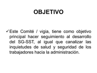 OBJETIVO
Este Comité / vigia, tiene como objetivo
principal hacer seguimiento al desarrollo
del SG-SST, al igual que canalizar las
inquietudes de salud y seguridad de los
trabajadores hacia la administración.
 
