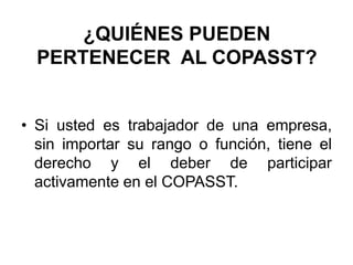 ¿QUIÉNES PUEDEN
PERTENECER AL COPASST?
• Si usted es trabajador de una empresa,
sin importar su rango o función, tiene el
derecho y el deber de participar
activamente en el COPASST.
 
