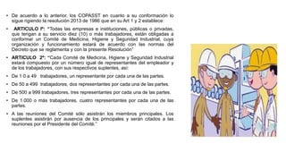 • De acuerdo a lo anterior, los COPASST en cuanto a su conformación lo
sigue rigiendo la resolución 2013 de 1986 que en su Art 1 y 2 establece:
• ARTICULO lº: “Todas las empresas e instituciones, públicas o privadas,
que tengan a su servicio diez (10) o más trabajadores, están obligadas a
conformar un Comité de Medicina, Higiene y Seguridad Industrial, cuya
organización y funcionamiento estará de acuerdo con las normas del
Decreto que se reglamenta y con la presente Resolución”
• ARTICULO 2º: “Cada Comité de Medicina, Higiene y Seguridad Industrial
estará compuesto por un número igual de representantes del empleador y
de los trabajadores, con sus respectivos suplentes, así:
• De 1 0 a 49 trabajadores, un representante por cada una de las partes.
• De 50 a 499 trabajadores, dos representantes por cada una de las partes.
• De 500 a 999 trabajadores, tres representantes por cada una de las partes.
• De 1.000 o más trabajadores, cuatro representantes por cada una de las
partes.
• A las reuniones del Comité sólo asistirán los miembros principales. Los
suplentes asistirán por ausencia de los principales y serán citados a las
reuniones por el Presidente del Comité.”
 