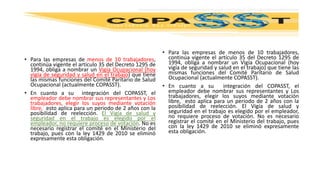 • Para las empresas de menos de 10 trabajadores,
continúa vigente el artículo 35 del Decreto 1295 de
1994, obliga a nombrar un Vigía Ocupacional (hoy
vigía de seguridad y salud en el trabajo) que tiene
las mismas funciones del Comité Paritario de Salud
Ocupacional (actualmente COPASST).
• En cuanto a su integración del COPASST, el
empleador debe nombrar sus representantes y Los
trabajadores, elegir los suyos mediante votación
libre, esto aplica para un periodo de 2 años con la
posibilidad de reelección. El Vigía de salud y
seguridad en el trabajo es elegido por el
empleador, no requiere proceso de votación. No es
necesario registrar el comité en el Ministerio del
trabajo, pues con la ley 1429 de 2010 se eliminó
expresamente esta obligación.
• Para las empresas de menos de 10 trabajadores,
continúa vigente el artículo 35 del Decreto 1295 de
1994, obliga a nombrar un Vigía Ocupacional (hoy
vigía de seguridad y salud en el trabajo) que tiene las
mismas funciones del Comité Paritario de Salud
Ocupacional (actualmente COPASST).
• En cuanto a su integración del COPASST, el
empleador debe nombrar sus representantes y Los
trabajadores, elegir los suyos mediante votación
libre, esto aplica para un periodo de 2 años con la
posibilidad de reelección. El Vigía de salud y
seguridad en el trabajo es elegido por el empleador,
no requiere proceso de votación. No es necesario
registrar el comité en el Ministerio del trabajo, pues
con la ley 1429 de 2010 se eliminó expresamente
esta obligación.
 