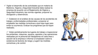  Vigilar el desarrollo de las actividades que en materia de
Medicina, Higiene y Seguridad Industrial debe realizar la
empresa de acuerdo con el Reglamento de Higiene y
Seguridad Industrial y las normas vigentes; proponer su
divulgación y observancia;
 Colaborar en el análisis de las causas de los accidentes de
trabajo y enfermedades profesionales y proponer al
empleador las medidas correctivas a que haya lugar para
evitar su ocurrencia. Evaluar los programas que se hayan
realizado;
 Visitar periódicamente los lugares de trabajo e inspeccionar
los ambientes, máquinas, equipos, aparatos y las operaciones
realizadas por el personal de trabajadores en cada área o
sección de la empresa e informar al empleador sobre la
existencia de factores de riesgo y sugerir las medidas
correctivas y de control.
 
