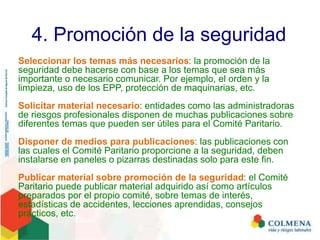 4. Promoción de la seguridad
Seleccionar los temas más necesarios: la promoción de la
seguridad debe hacerse con base a los temas que sea más
importante o necesario comunicar. Por ejemplo, el orden y la
limpieza, uso de los EPP, protección de maquinarias, etc.
Solicitar material necesario: entidades como las administradoras
de riesgos profesionales disponen de muchas publicaciones sobre
diferentes temas que pueden ser útiles para el Comité Paritario.
Disponer de medios para publicaciones: las publicaciones con
las cuales el Comité Paritario proporcione a la seguridad, deben
instalarse en paneles o pizarras destinadas solo para este fin.
Publicar material sobre promoción de la seguridad: el Comité
Paritario puede publicar material adquirido así como artículos
preparados por el propio comité, sobre temas de interés,
estadísticas de accidentes, lecciones aprendidas, consejos
prácticos, etc.
 