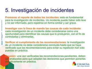 5. Investigación de incidentes
Promover el reporte de todos los incidentes: esto es fundamental
para la investigación de incidentes. Un incidente puede haber sido leve
y no ser informado, pero repetirse en forma similar y ser grave.
Investigar con la línea de mando las causas de cada incidente:
cada investigación de un incidente debe considerarse como una
oportunidad para identificar las causas que lo produjeron, con el fin de
controlarlas y eliminarlas.
Verificar el cumplimiento de las recomendaciones: la investigación
de un incidente no debe considerarse concluida hasta que se haya
verificado que las recomendaciones para evitar su repetición han sido
puestas en práctica.
Reunión: una vez verificadas las recomendaciones pendientes, deben
ser analizadas para que adopten las decisiones que permitan ponerlas
definitivamente en práctica.
 