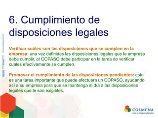6. Cumplimiento de
disposiciones legales
Verificar cuáles son las disposiciones que se cumplen en la
empresa: una vez definidas las disposiciones legales que la empresa
debe cumplir, el COPASO debe participar en la tarea de verificar
cuales efectivamente se cumplen.
Promover el cumplimiento de las disposiciones pendientes: esta
es una tarea importante que puede efectuara un COPASO, ayudando
así a su empresa para que se mantenga al día a las disposiciones
legales que le son exigibles.
 