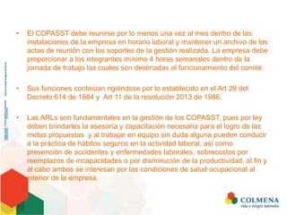 • El COPASST debe reunirse por lo menos una vez al mes dentro de las
instalaciones de la empresa en horario laboral y mantener un archivo de las
actas de reunión con los soportes de la gestión realizada. La empresa debe
proporcionar a los integrantes mínimo 4 horas semanales dentro de la
jornada de trabajo las cuales son destinadas al funcionamiento del comité.
• Sus funciones continúan rigiéndose por lo establecido en el Art 26 del
Decreto 614 de 1984 y Art 11 de la resolución 2013 de 1986.
• Las ARLs son fundamentales en la gestión de los COPASST, pues por ley
deben brindarles la asesoría y capacitación necesaria para el logro de las
metas propuestas y al trabajar en equipo sin duda alguna pueden conducir
a la práctica de hábitos seguros en la actividad laboral, así como
prevención de accidentes y enfermedades laborales, sobrecostos por
reemplazos de incapacidades o por disminución de la productividad, al fin y
al cabo ambos se interesan por las condiciones de salud ocupacional al
interior de la empresa.
 