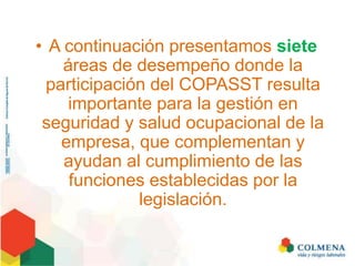 • A continuación presentamos siete
áreas de desempeño donde la
participación del COPASST resulta
importante para la gestión en
seguridad y salud ocupacional de la
empresa, que complementan y
ayudan al cumplimiento de las
funciones establecidas por la
legislación.
 