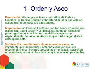 1. Orden y Aseo
Promoción: si la empresa tiene una política de Orden y
Limpieza, el Comité Paritario debe difundirla para que esté en
conocimiento de todos los trabajadores.
Inspección: los Comités Paritarios pueden hacer inspecciones
especificas sobre Orden y Limpieza, utilizando un formulario
para registrar las condiciones que deben mejorarse y,
especialmente, las recomendaciones que harán llegar al área
correspondiente.
Verificación cumplimiento de recomendaciones: es
importante que los Comités Paritarios verifiquen que sus
recomendaciones, hayan sido puestas en práctica, insistiendo
en aquellas que aún no han sido cumplidas o estén pendientes.
 