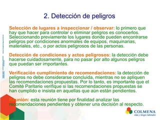 2. Detección de peligros
Selección de lugares a inspeccionar / observar: lo primero que
hay que hacer para controlar o eliminar peligros es conocerlos.
Seleccionando previamente los lugares donde pueden encontrarse
peligros por condiciones anormales de equipos, maquinarias,
materiales, etc., o por actos peligrosos de las personas.
Detección de condiciones y actos peligrosos: la detección debe
hacerse cuidadosamente, para no pasar por alto algunos peligros
que puedan ser importantes.
Verificación cumplimiento de recomendaciones: la detección de
peligros no debe considerarse concluida, mientras no se apliquen
las recomendaciones propuestas. Por lo tanto, es importante que el
Comité Paritario verifique si las recomendaciones propuestas se
han cumplido e insista en aquellas que aún están pendientes.
Reunión: esta reunión tiene por finalidad analizar las
recomendaciones pendientes y obtener una decisión al respecto.
 