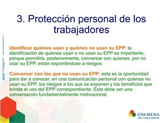 3. Protección personal de los
trabajadores
Identificar quiénes usan y quiénes no usan su EPP: la
identificación de quienes usan o no usan su EPP es importante,
porque permitirá, posteriormente, conversar con quienes, por no
usar su EPP, están exponiéndose a riesgos.
Conversar con los que no usan su EPP: esta es la oportunidad
para dar a conocer, en una comunicación personal con quienes no
usan su EPP, los riesgos a los que se exponen y los beneficios que
brinda el uso del EPP correspondiente. Esta debe ser una
conversación fundamentalmente motivacional.
 