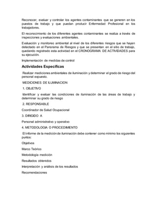 Reconocer, evaluar y controlar los agentes contaminantes que se generen en los
puestos de trabajo y que puedan producir Enfermedad Profesional en los
trabajadores.
El reconocimiento de los diferentes agentes contaminantes se realiza a través de
inspecciones y evaluaciones ambientales.
Evaluación y monitoreo ambiental al nivel de los diferentes riesgos que se hayan
detectado en el Panorama de Riesgos y que se presentan en el sitio de trabajo,
quedando registrado esta actividad en el CRONOGRAMA DE ACTIVIDADES para
su ejecución.
Implementación de medidas de control
Actividades Específicas
Realizar mediciones ambientales de iluminación y determinar el grado de riesgo del
personal expuesto.
MEDICIONES DE ILUMINACION
1. OBJETIVO
Identificar y evaluar las condiciones de iluminación de las áreas de trabajo y
determinar su grado de riesgo
2. RESPONSABLE
Coordinador de Salud Ocupacional
3. DIRIGIDO A
Personal administrativo y operativo
4. METODOLOGIA O PROCEDIMIENTO
El informe de la mediciónde iluminación debe contener como mínimo los siguientes
puntos:
Objetivos
Marco Teórico
Metodología medición
Resultados obtenidos
Interpretación y análisis de los resultados
Recomendaciones
 