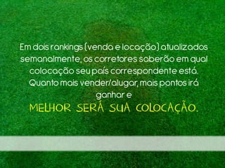 Emdoisrankings (venda e locação) atualizados
semanalmente,os corretores saberão em qual
colocação seu paíscorrespondente está.
Quantomais vender/alugar, mais pontos irá
ganhare
MELHOR SERÁ SUA COLOCAÇÃO.
 