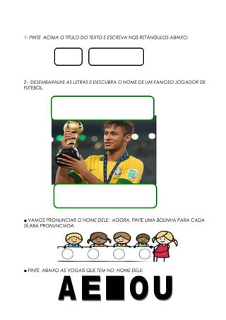 1- PINTE ACIMA O TITULO DO TEXTO E ESCREVA NOS RETÂNGULOS ABAIXO:
2- DESEMBARALHE AS LETRAS E DESCUBRA O NOME DE UM FAMOSO JOGADOR DE
FUTEBOL.
■ VAMOS PRONUNCIAR O NOME DELE: AGORA, PINTE UMA BOLINHA PARA CADA
SÍLABA PRONUNCIADA.
■ PINTE ABAIXO AS VOGAIS QUE TEM NO NOME DELE:
 