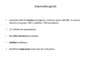 Impressões gerais



•   Esperados 450 mil turistas estrangeiros. Entraram aprox. 360.000 . A maioria
    homens, em grupo. 30% a trabalho / 70% torcedores;

•   2,7 milhões de espectadores;

•   Boa infra estrutura de estradas;

•   Estádios midiáticos;

•   Benefícios longo prazo maior que de curto prazo.
 