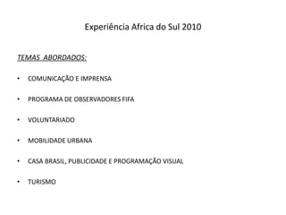 Experiência Africa do Sul 2010


TEMAS ABORDADOS:

•   COMUNICAÇÃO E IMPRENSA

•   PROGRAMA DE OBSERVADORES FIFA

•   VOLUNTARIADO

•   MOBILIDADE URBANA

•   CASA BRASIL, PUBLICIDADE E PROGRAMAÇÃO VISUAL

•   TURISMO
 