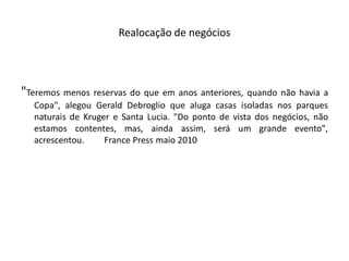 Realocação de negócios




"Teremos menos reservas do que em anos anteriores, quando não havia a
  Copa", alegou Gerald Debroglio que aluga casas isoladas nos parques
  naturais de Kruger e Santa Lucia. "Do ponto de vista dos negócios, não
  estamos contentes, mas, ainda assim, será um grande evento",
  acrescentou.     France Press maio 2010
 