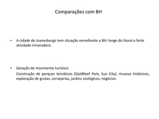 Comparações com BH




•   A cidade de Joanesburgo tem situação semelhante a BH: longe do litoral e forte
    atividade mineradora.




•   Geração de movimento turístico:
    Construção de parques temáticos (GoldReef Park, Sun City), museus históricos,
    exploração de grutas, cervejarias, jardins zoológicos, negócios.
 