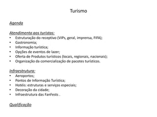 Turismo

Agenda

Atendimento aos turistas:
•   Estruturação do receptivo (VIPs, geral, imprensa, FIFA);
•   Gastronomia;
•   Informação turística;
•   Opções de eventos de lazer;
•   Oferta de Produtos turísticos (locais, regionais, nacionais);
•   Organização da comercialização de pacotes turísticos.

Infraestrutura:
•   Aeroportos;
•   Pontos de Informação Turística;
•   Hotéis: estruturas e serviços especiais;
•   Decoração da cidade;
•   Infraestrutura das FanFests .

Qualificação
 