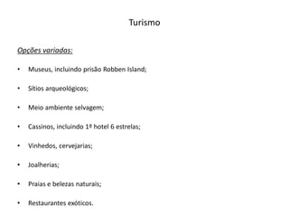 Turismo

Opções variadas:

•   Museus, incluindo prisão Robben Island;

•   Sítios arqueológicos;

•   Meio ambiente selvagem;

•   Cassinos, incluindo 1º hotel 6 estrelas;

•   Vinhedos, cervejarias;

•   Joalherias;

•   Praias e belezas naturais;

•   Restaurantes exóticos.
 