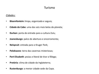 Turismo

Cidades:

•   Bloemfontein: limpa, organizada e segura;

•   Cidade do Cabo: uma das seis mais belas do planeta;

•   Durban: porta de entrada para a cultura Zulu;

•   Joanesburgo: palco de abertura e encerramento;

•   Nelspruit: entrada para o Kruger Park;

•   Polokwane: terra das cavernas misteriosas;

•   Port Elisabeth: praias e litoral de tirar o fôlego;

•   Pretória: clima de cidade da Inglateterra;

•   Rustenburgo: a menor cidade-sede da Copa.
 
